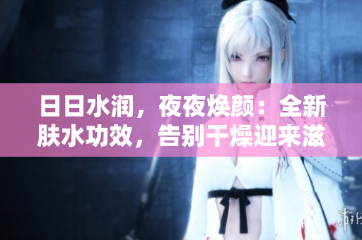 日日水潤(rùn)，夜夜煥顏：全新膚水功效，告別干燥迎來滋潤(rùn)