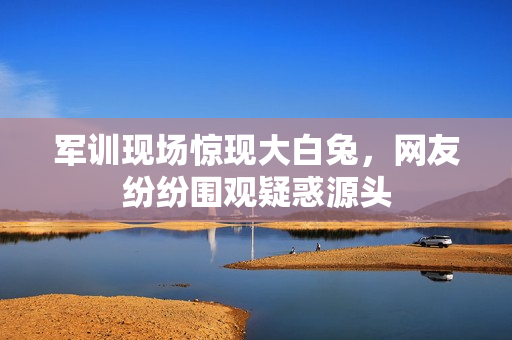 軍訓(xùn)現(xiàn)場驚現(xiàn)大白兔，網(wǎng)友紛紛圍觀疑惑源頭