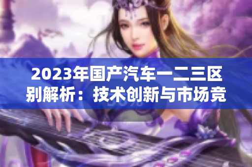 2023年國產汽車一二三區(qū)別解析：技術創(chuàng)新與市場競爭