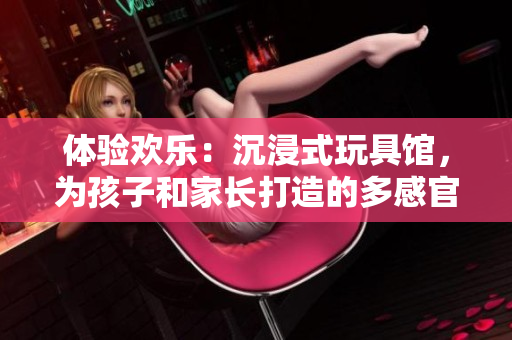 體驗(yàn)歡樂：沉浸式玩具館，為孩子和家長(zhǎng)打造的多感官互動(dòng)樂園