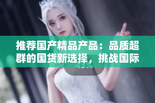 推薦國產(chǎn)精品產(chǎn)品：品質(zhì)超群的國貨新選擇，挑戰(zhàn)國際品牌的領(lǐng)先地位