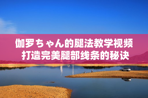伽羅ちゃん的腿法教學(xué)視頻 打造完美腿部線條的秘訣