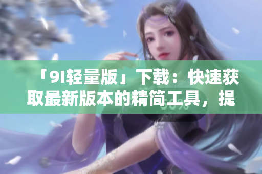 「9I輕量版」下載：快速獲取最新版本的精簡工具，提升你的效率和體驗(yàn)