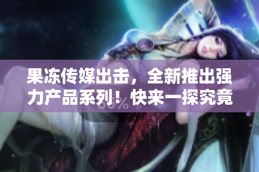 果凍傳媒出擊，全新推出強力產(chǎn)品系列！快來一探究竟！