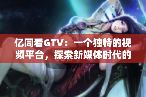 億同看GTV：一個(gè)獨(dú)特的視頻平臺(tái)，探索新媒體時(shí)代的可能性
