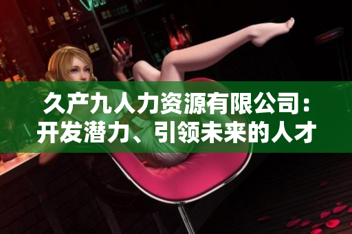 久產(chǎn)九人力資源有限公司：開發(fā)潛力、引領(lǐng)未來的人才培養(yǎng)平臺