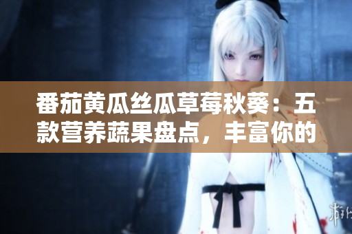 番茄黃瓜絲瓜草莓秋葵：五款營養(yǎng)蔬果盤點(diǎn)，豐富你的餐桌！