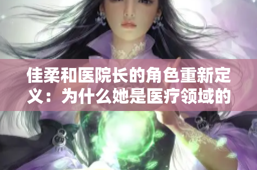 佳柔和醫(yī)院長(zhǎng)的角色重新定義：為什么她是醫(yī)療領(lǐng)域的翹楚？