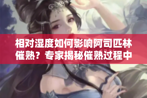 相對濕度如何影響阿司匹林催熟？專家揭秘催熟過程中濕度的關鍵作用！