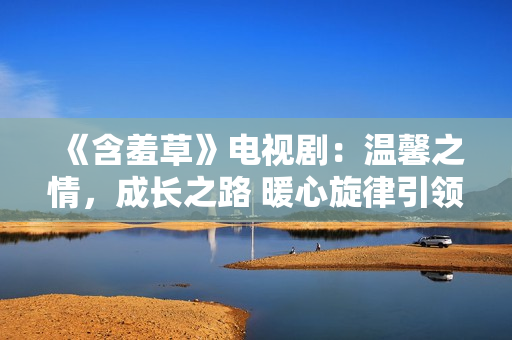 《含羞草》電視?。簻剀爸?，成長之路 暖心旋律引領(lǐng)心靈之旅