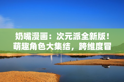 奶嘴漫畫：次元派全新版！萌趣角色大集結(jié)，跨維度冒險即將開啟