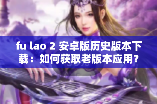 fu lao 2 安卓版歷史版本下載：如何獲取老版本應(yīng)用？