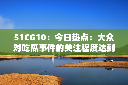 51CG10：今日熱點(diǎn)：大眾對(duì)吃瓜事件的關(guān)注程度達(dá)到高潮
