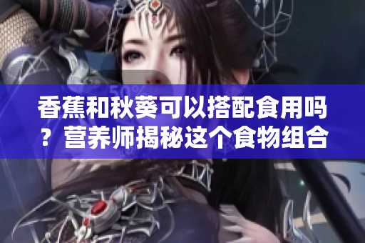 香蕉和秋葵可以搭配食用嗎？營(yíng)養(yǎng)師揭秘這個(gè)食物組合的好處
