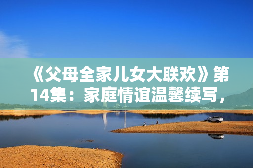 《父母全家兒女大聯(lián)歡》第14集：家庭情誼溫馨續(xù)寫，歡樂時光再度開啟！