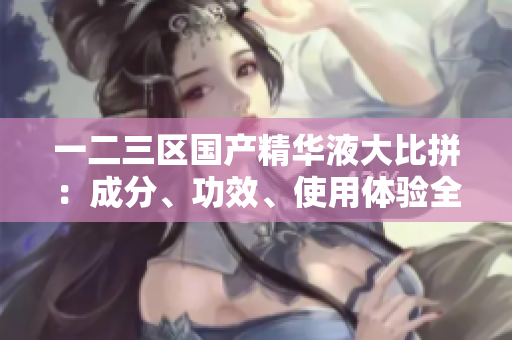 一二三區(qū)國產(chǎn)精華液大比拼：成分、功效、使用體驗全面對比