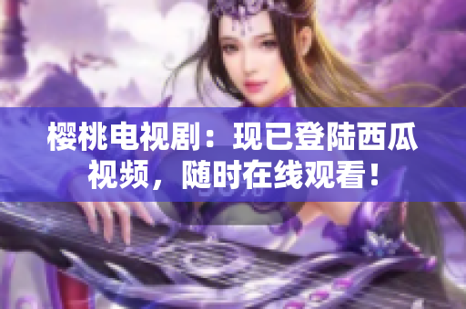 櫻桃電視劇：現(xiàn)已登陸西瓜視頻，隨時在線觀看！