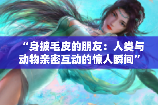“身披毛皮的朋友：人類與動物親密互動的驚人瞬間”