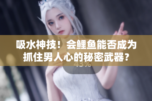 吸水神技！會鯉魚能否成為抓住男人心的秘密武器？