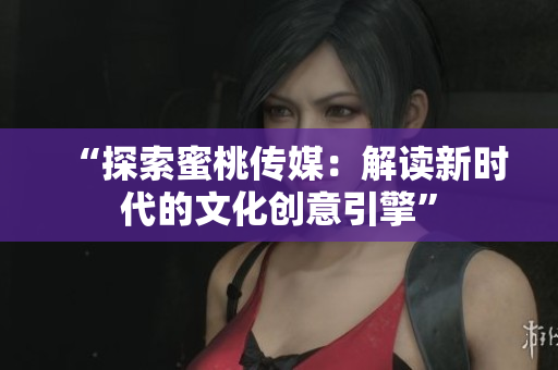 “探索蜜桃傳媒：解讀新時(shí)代的文化創(chuàng)意引擎”