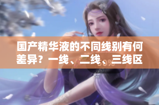 國產精華液的不同線別有何差異？一線、二線、三線區(qū)分解析