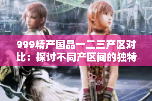 999精產國品一二三產區(qū)對比：探討不同產區(qū)間的獨特魅力和品質差異