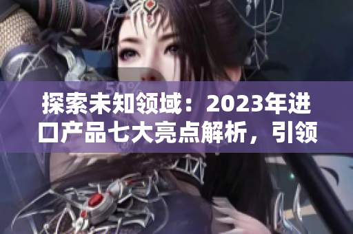 探索未知領(lǐng)域：2023年進(jìn)口產(chǎn)品七大亮點(diǎn)解析，引領(lǐng)時(shí)尚潮流