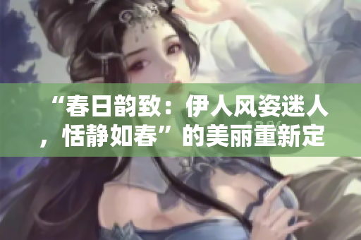 “春日韻致：伊人風(fēng)姿迷人，恬靜如春”的美麗重新定義