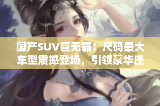 國產(chǎn)SUV巨無霸！尺碼最大車型震撼登場，引領豪華座駕風潮