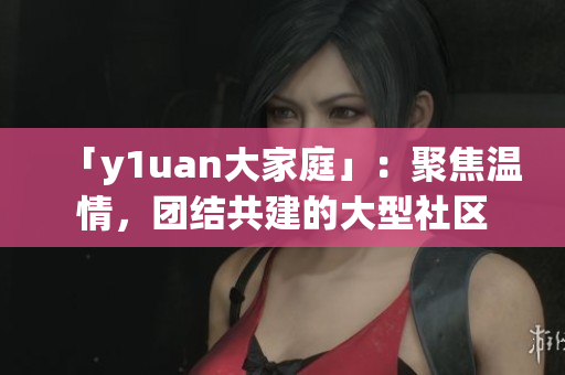 「y1uan大家庭」：聚焦溫情，團結共建的大型社區(qū)