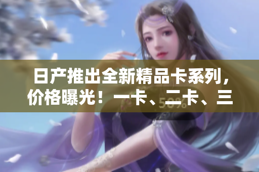 日產(chǎn)推出全新精品卡系列，價(jià)格曝光！一卡、二卡、三卡各售價(jià)揭秘！