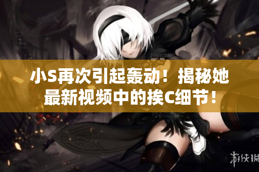 小S再次引起轟動！揭秘她最新視頻中的挨C細節(jié)！