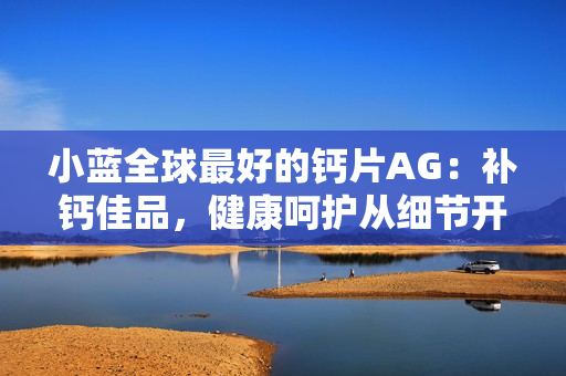 小藍(lán)全球最好的鈣片AG：補(bǔ)鈣佳品，健康呵護(hù)從細(xì)節(jié)開始。