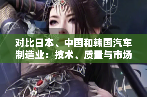 對比日本、中國和韓國汽車制造業(yè)：技術(shù)、質(zhì)量與市場競爭