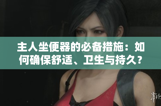 主人坐便器的必備措施：如何確保舒適、衛(wèi)生與持久？