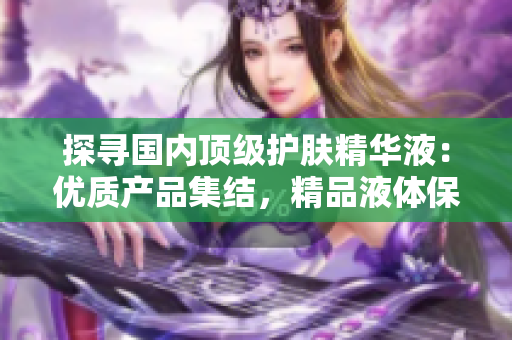 探尋國內(nèi)頂級(jí)護(hù)膚精華液：優(yōu)質(zhì)產(chǎn)品集結(jié)，精品液體保養(yǎng)的全新選擇！