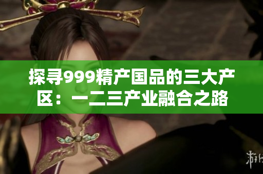 探尋999精產(chǎn)國品的三大產(chǎn)區(qū)：一二三產(chǎn)業(yè)融合之路