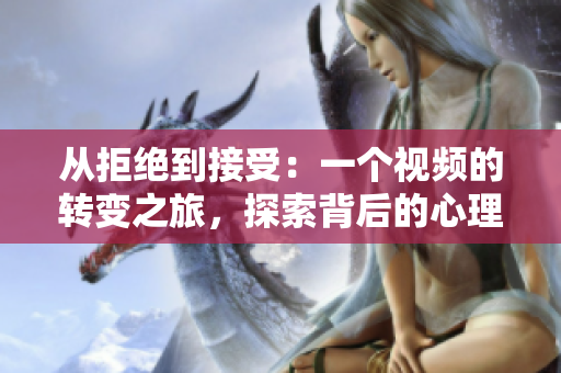 從拒絕到接受：一個視頻的轉(zhuǎn)變之旅，探索背后的心理變化和決策過程