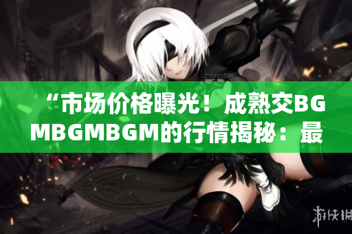 “市場價格曝光！成熟交BGMBGMBGM的行情揭秘：最新價格大比拼！”