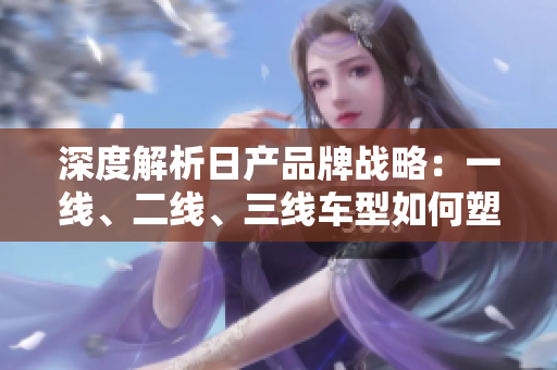 深度解析日產品牌戰(zhàn)略：一線、二線、三線車型如何塑造市場地位？