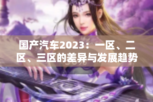 國產(chǎn)汽車2023：一區(qū)、二區(qū)、三區(qū)的差異與發(fā)展趨勢