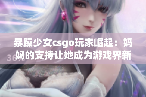 暴躁少女csgo玩家崛起：媽媽的支持讓她成為游戲界新星