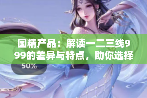 國精產(chǎn)品：解讀一二三線999的差異與特點，助你選擇最適合的產(chǎn)品！