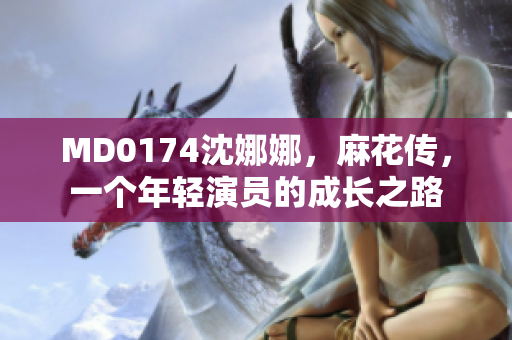 MD0174沈娜娜，麻花傳，一個(gè)年輕演員的成長之路
