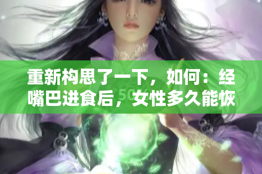 重新構(gòu)思了一下，如何：經(jīng)嘴巴進(jìn)食后，女性多久能恢復(fù)正常？