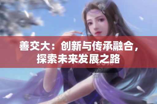 善交大：創(chuàng)新與傳承融合，探索未來發(fā)展之路