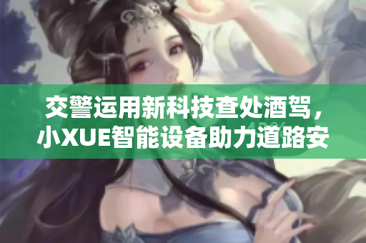 交警運(yùn)用新科技查處酒駕，小XUE智能設(shè)備助力道路安全