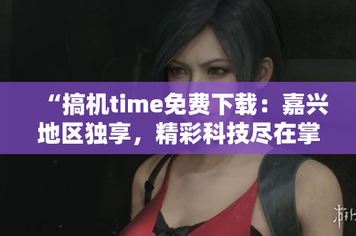 “搞機(jī)time免費(fèi)下載：嘉興地區(qū)獨(dú)享，精彩科技盡在掌握！”