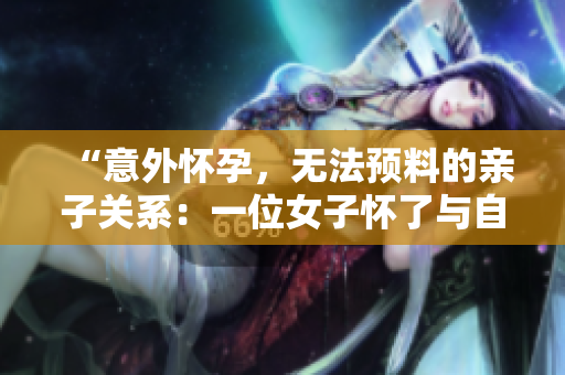 “意外懷孕，無(wú)法預(yù)料的親子關(guān)系：一位女子懷了與自己父親的孩子”