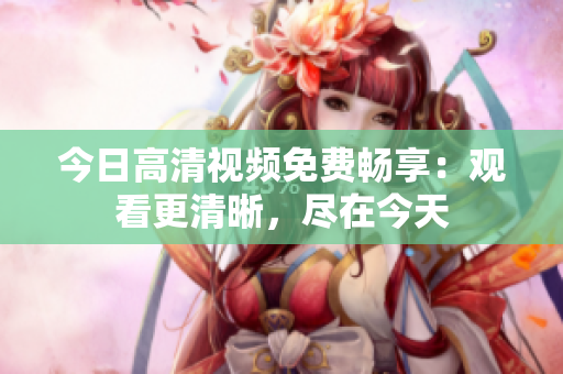 今日高清視頻免費暢享：觀看更清晰，盡在今天